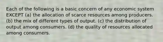 Each of the following is a basic concern of any economic system EXCEPT (a) the allocation of scarce resources among producers. (b) the mix of different types of output. (c) the distribution of output among consumers. (d) the quality of resources allocated among consumers.