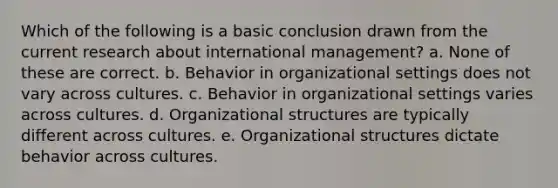 Which of the following is a basic conclusion drawn from the current research about international management? a. None of these are correct. b. Behavior in organizational settings does not vary across cultures. c. Behavior in organizational settings varies across cultures. d. Organizational structures are typically different across cultures. e. Organizational structures dictate behavior across cultures.