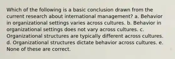 Which of the following is a basic conclusion drawn from the current research about international management? a. Behavior in organizational settings varies across cultures. b. Behavior in organizational settings does not vary across cultures. c. Organizational structures are typically different across cultures. d. Organizational structures dictate behavior across cultures. e. None of these are correct.