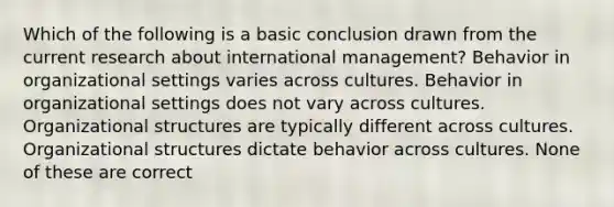 Which of the following is a basic conclusion drawn from the current research about international management? Behavior in organizational settings varies across cultures. Behavior in organizational settings does not vary across cultures. Organizational structures are typically different across cultures. Organizational structures dictate behavior across cultures. None of these are correct