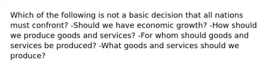 Which of the following is not a basic decision that all nations must confront? -Should we have economic growth? -How should we produce goods and services? -For whom should goods and services be produced? -What goods and services should we produce?