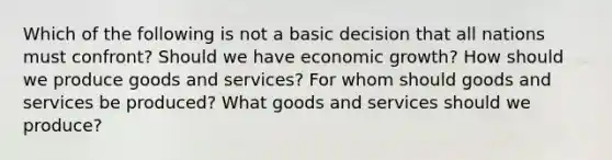 Which of the following is not a basic decision that all nations must confront? Should we have economic growth? How should we produce goods and services? For whom should goods and services be produced? What goods and services should we produce?