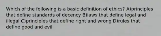 Which of the following is a basic definition of ethics? A)principles that define standards of decency B)laws that define legal and illegal C)principles that define right and wrong D)rules that define good and evil