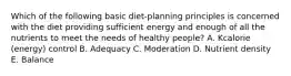 Which of the following basic diet-planning principles is concerned with the diet providing sufficient energy and enough of all the nutrients to meet the needs of healthy people? A. Kcalorie (energy) control B. Adequacy C. Moderation D. Nutrient density E. Balance