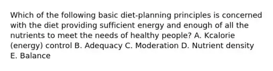 Which of the following basic diet-planning principles is concerned with the diet providing sufficient energy and enough of all the nutrients to meet the needs of healthy people? A. Kcalorie (energy) control B. Adequacy C. Moderation D. Nutrient density E. Balance