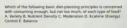 Which of the following basic diet-planning principles is concerned with consuming enough, but not too much, of each type of food? A. Variety B. Nutrient Density C. Moderation D. Kcalorie (Energy) Control E. Balance