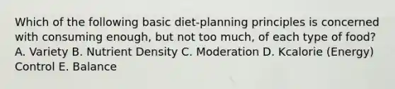 Which of the following basic diet-planning principles is concerned with consuming enough, but not too much, of each type of food? A. Variety B. Nutrient Density C. Moderation D. Kcalorie (Energy) Control E. Balance