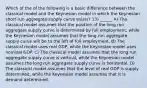 Which of the of the following is a basic difference between the classical model and the Keynesian model in which the Keynesian short‐run aggregate supply curve exists? 13) ______ A) The classical model assumes that the position of the long run aggregate supply curve is determined by full employment, while the Keynesian model assumes that the long run aggregate supply curve will be to the left of full employment. B) The classical model uses real GDP, while the Keynesian model uses nominal GDP. C) The classical model assumes that the long run aggregate supply curve is vertical, while the Keynesian model assumes the long run aggregate supply curve is horizontal. D) The classical model assumes that the level of real GDP is supply determined, while the Keynesian model assumes that it is demand determined.