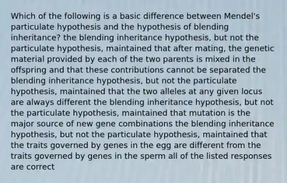 Which of the following is a basic difference between Mendel's particulate hypothesis and the hypothesis of blending inheritance? the blending inheritance hypothesis, but not the particulate hypothesis, maintained that after mating, the genetic material provided by each of the two parents is mixed in the offspring and that these contributions cannot be separated the blending inheritance hypothesis, but not the particulate hypothesis, maintained that the two alleles at any given locus are always different the blending inheritance hypothesis, but not the particulate hypothesis, maintained that mutation is the major source of new gene combinations the blending inheritance hypothesis, but not the particulate hypothesis, maintained that the traits governed by genes in the egg are different from the traits governed by genes in the sperm all of the listed responses are correct