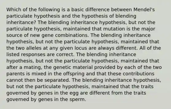 Which of the following is a basic difference between Mendel's particulate hypothesis and the hypothesis of blending inheritance? The blending inheritance hypothesis, but not the particulate hypothesis, maintained that mutation is the major source of new gene combinations. The blending inheritance hypothesis, but not the particulate hypothesis, maintained that the two alleles at any given locus are always different. All of the listed responses are correct. The blending inheritance hypothesis, but not the particulate hypothesis, maintained that after a mating, the genetic material provided by each of the two parents is mixed in the offspring and that these contributions cannot then be separated. The blending inheritance hypothesis, but not the particulate hypothesis, maintained that the traits governed by genes in the egg are different from the traits governed by genes in the sperm.