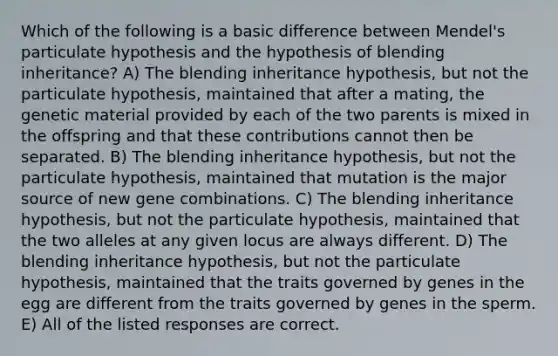 Which of the following is a basic difference between Mendel's particulate hypothesis and the hypothesis of blending inheritance? A) The blending inheritance hypothesis, but not the particulate hypothesis, maintained that after a mating, the genetic material provided by each of the two parents is mixed in the offspring and that these contributions cannot then be separated. B) The blending inheritance hypothesis, but not the particulate hypothesis, maintained that mutation is the major source of new gene combinations. C) The blending inheritance hypothesis, but not the particulate hypothesis, maintained that the two alleles at any given locus are always different. D) The blending inheritance hypothesis, but not the particulate hypothesis, maintained that the traits governed by genes in the egg are different from the traits governed by genes in the sperm. E) All of the listed responses are correct.