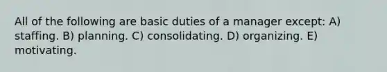 All of the following are basic duties of a manager except: A) staffing. B) planning. C) consolidating. D) organizing. E) motivating.