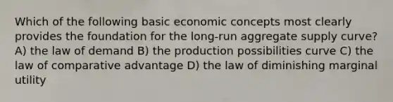 Which of the following basic economic concepts most clearly provides the foundation for the long-run aggregate supply curve? A) the law of demand B) the production possibilities curve C) the law of comparative advantage D) the law of diminishing marginal utility