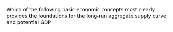 Which of the following basic economic concepts most clearly provides the foundations for the long-run aggregate supply curve and potential GDP