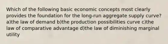 Which of the following basic economic concepts most clearly provides the foundation for the long-run aggregate supply curve? a)the law of demand b)the production possibilities curve c)the law of comparative advantage d)the law of diminishing marginal utility