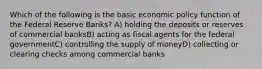 Which of the following is the basic economic policy function of the Federal Reserve Banks? A) holding the deposits or reserves of commercial banksB) acting as fiscal agents for the federal governmentC) controlling the supply of moneyD) collecting or clearing checks among commercial banks