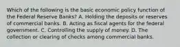 Which of the following is the basic economic policy function of the Federal Reserve Banks? A. Holding the deposits or reserves of commercial banks. B. Acting as fiscal agents for the federal government. C. Controlling the supply of money. D. The collection or clearing of checks among commercial banks.