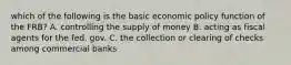 which of the following is the basic economic policy function of the FRB? A. controlling the supply of money B. acting as fiscal agents for the fed. gov. C. the collection or clearing of checks among commercial banks