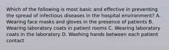 Which of the following is most basic and effective in preventing the spread of infectious diseases in the hospital environment? A. Wearing face masks and gloves in the presence of patients B. Wearing laboratory coats in patient rooms C. Wearing laboratory coats in the laboratory D. Washing hands between each patient contact