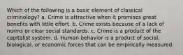 Which of the following is a basic element of classical criminology? a. Crime is attractive when it promises great benefits with little effort. b. Crime exists because of a lack of norms or clear social standards. c. Crime is a product of the capitalist system. d. Human behavior is a product of social, biological, or economic forces that can be empirically measured.