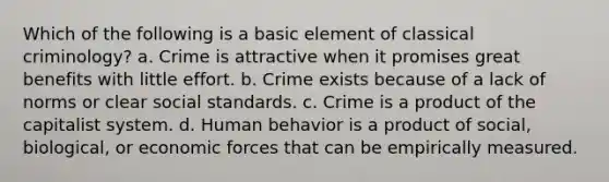 Which of the following is a basic element of classical criminology? a. Crime is attractive when it promises great benefits with little effort. b. Crime exists because of a lack of norms or clear social standards. c. Crime is a product of the capitalist system. d. Human behavior is a product of social, biological, or economic forces that can be empirically measured.