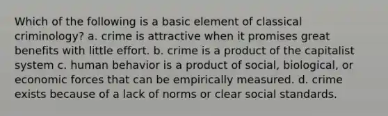 Which of the following is a basic element of classical criminology? a. crime is attractive when it promises great benefits with little effort. b. crime is a product of the capitalist system c. human behavior is a product of social, biological, or economic forces that can be empirically measured. d. crime exists because of a lack of norms or clear social standards.