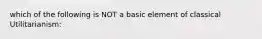 which of the following is NOT a basic element of classical Utilitarianism: