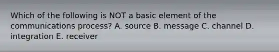 Which of the following is NOT a basic element of the communications process? A. source B. message C. channel D. integration E. receiver