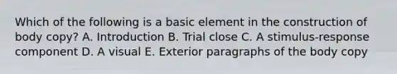 Which of the following is a basic element in the construction of body copy? A. Introduction B. Trial close C. A stimulus-response component D. A visual E. Exterior paragraphs of the body copy