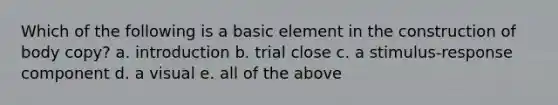 Which of the following is a basic element in the construction of body copy? a. introduction b. trial close c. a stimulus-response component d. a visual e. all of the above