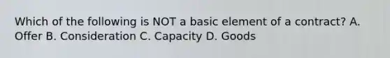 Which of the following is NOT a basic element of a contract? A. Offer B. Consideration C. Capacity D. Goods