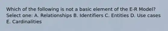 Which of the following is not a basic element of the E-R Model? Select one: A. Relationships B. Identifiers C. Entities D. Use cases E. Cardinalities