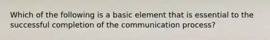 Which of the following is a basic element that is essential to the successful completion of the communication​ process?