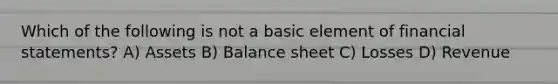 Which of the following is not a basic element of financial statements? A) Assets B) Balance sheet C) Losses D) Revenue