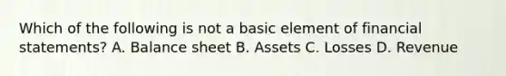 Which of the following is not a basic element of financial statements? A. Balance sheet B. Assets C. Losses D. Revenue