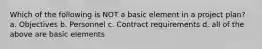 Which of the following is NOT a basic element in a project plan? a. Objectives b. Personnel c. Contract requirements d. all of the above are basic elements