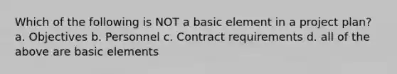 Which of the following is NOT a basic element in a project plan? a. Objectives b. Personnel c. Contract requirements d. all of the above are basic elements