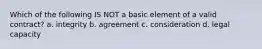 Which of the following IS NOT a basic element of a valid contract? a. integrity b. agreement c. consideration d. legal capacity