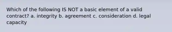 Which of the following IS NOT a basic element of a valid contract? a. integrity b. agreement c. consideration d. legal capacity