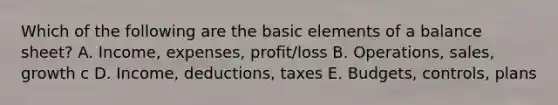 Which of the following are the basic elements of a balance sheet? A. Income, expenses, profit/loss B. Operations, sales, growth c D. Income, deductions, taxes E. Budgets, controls, plans