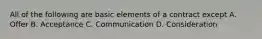 All of the following are basic elements of a contract except A. Offer B. Acceptance C. Communication D. Consideration