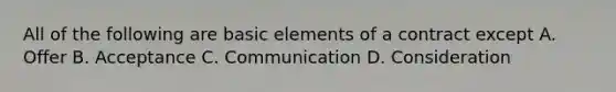 All of the following are basic elements of a contract except A. Offer B. Acceptance C. Communication D. Consideration