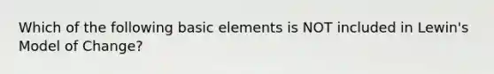 Which of the following basic elements is NOT included in Lewin's Model of Change?