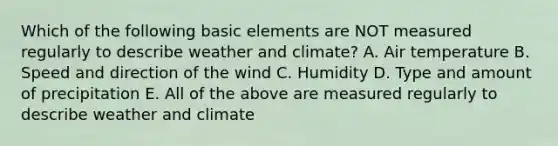 Which of the following basic elements are NOT measured regularly to describe weather and climate? A. Air temperature B. Speed and direction of the wind C. Humidity D. Type and amount of precipitation E. All of the above are measured regularly to describe weather and climate