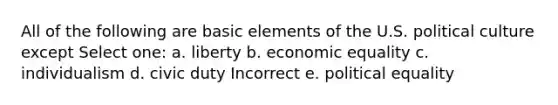 All of the following are basic elements of the U.S. political culture except Select one: a. liberty b. economic equality c. individualism d. civic duty Incorrect e. political equality