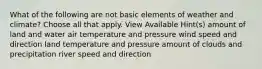 What of the following are not basic elements of weather and climate? Choose all that apply. View Available Hint(s) amount of land and water air temperature and pressure wind speed and direction land temperature and pressure amount of clouds and precipitation river speed and direction