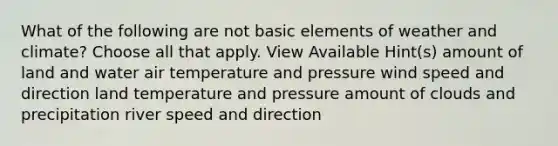 What of the following are not basic elements of weather and climate? Choose all that apply. View Available Hint(s) amount of land and water air temperature and pressure wind speed and direction land temperature and pressure amount of clouds and precipitation river speed and direction