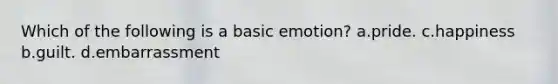 Which of the following is a basic emotion? a.pride. c.happiness b.guilt. d.embarrassment