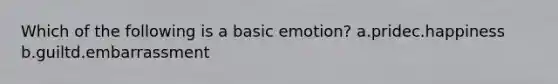 Which of the following is a basic emotion? a.pridec.happiness b.guiltd.embarrassment