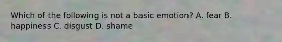 Which of the following is not a basic emotion? A. fear B. happiness C. disgust D. shame